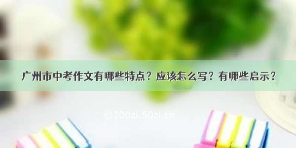 广州市中考作文有哪些特点？应该怎么写？有哪些启示？