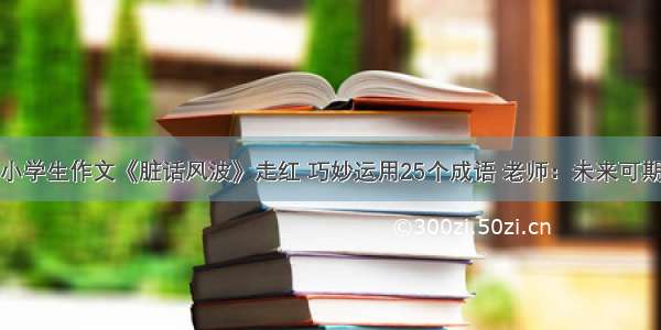 小学生作文《脏话风波》走红 巧妙运用25个成语 老师：未来可期