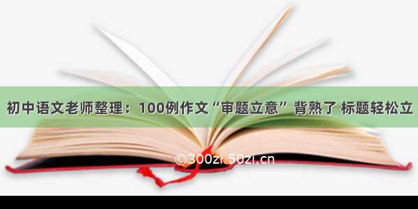 初中语文老师整理：100例作文“审题立意” 背熟了 标题轻松立