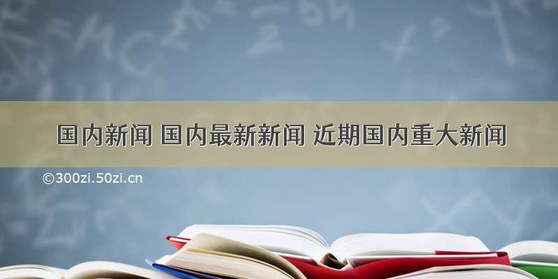 国内新闻 国内最新新闻 近期国内重大新闻