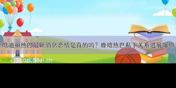 鹿晗迪丽热巴最新消息恋情是真的吗？鹿晗热巴私下关系进展曝细节