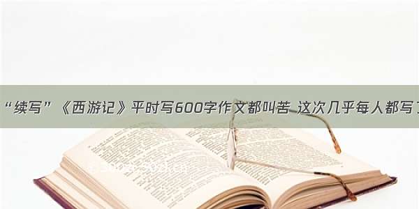 杭城初中生“续写”《西游记》平时写600字作文都叫苦 这次几乎每人都写了3000多字