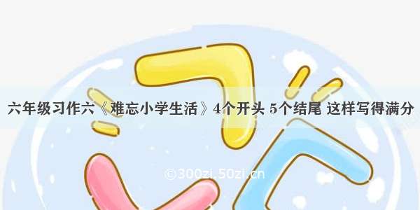 六年级习作六《难忘小学生活》4个开头 5个结尾 这样写得满分