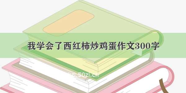 我学会了西红柿炒鸡蛋作文300字