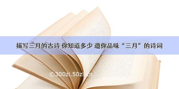 描写三月的古诗 你知道多少 邀你品味“三月”的诗词