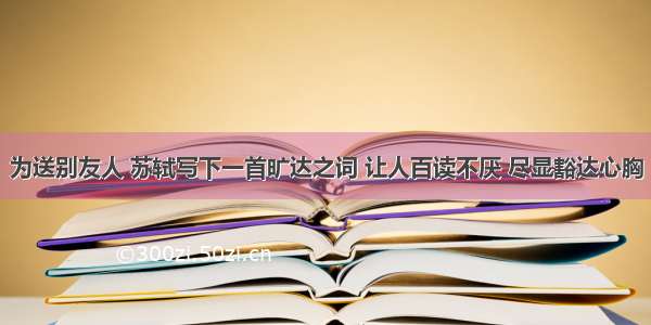 为送别友人 苏轼写下一首旷达之词 让人百读不厌 尽显豁达心胸