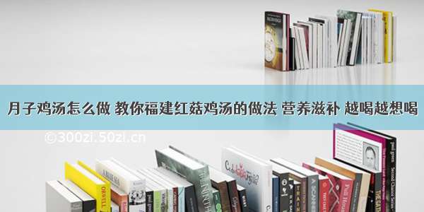 月子鸡汤怎么做 教你福建红菇鸡汤的做法 营养滋补 越喝越想喝