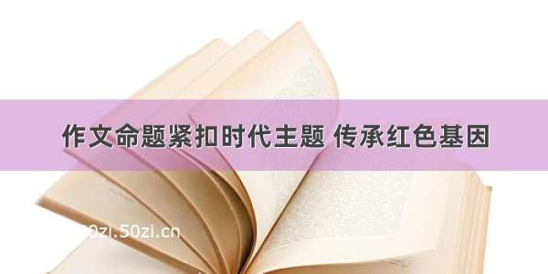 作文命题紧扣时代主题 传承红色基因