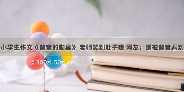 小学生作文《爸爸的脚臭》 老师笑到肚子疼 网友：别被爸爸看到