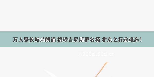 万人登长城诗朗诵 挑战吉尼斯把名扬 北京之行永难忘！