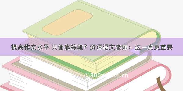 提高作文水平 只能靠练笔？资深语文老师：这一点更重要