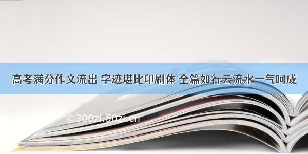 高考满分作文流出 字迹堪比印刷体 全篇如行云流水一气呵成