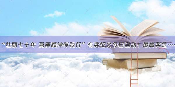 “壮丽七十年 嘉庚精神伴我行”有奖征文今日启动！最高奖金……