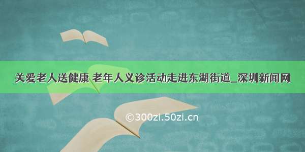 关爱老人送健康 老年人义诊活动走进东湖街道_深圳新闻网