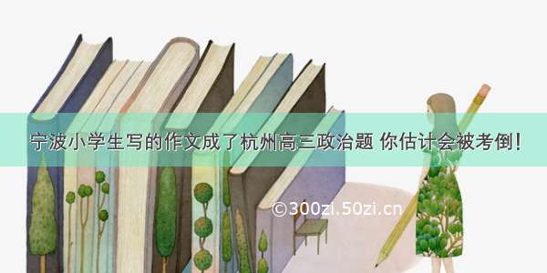 宁波小学生写的作文成了杭州高三政治题 你估计会被考倒！