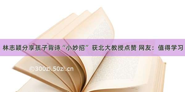 林志颖分享孩子背诗“小妙招” 获北大教授点赞 网友：值得学习