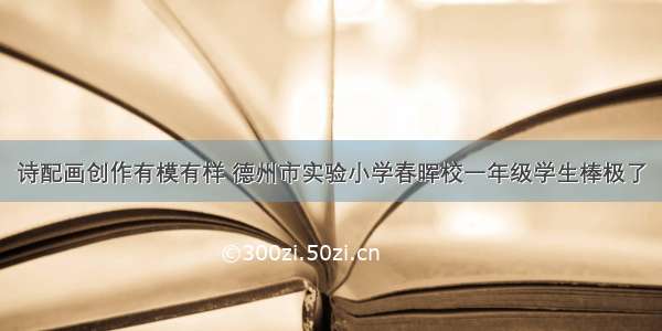 诗配画创作有模有样 德州市实验小学春晖校一年级学生棒极了