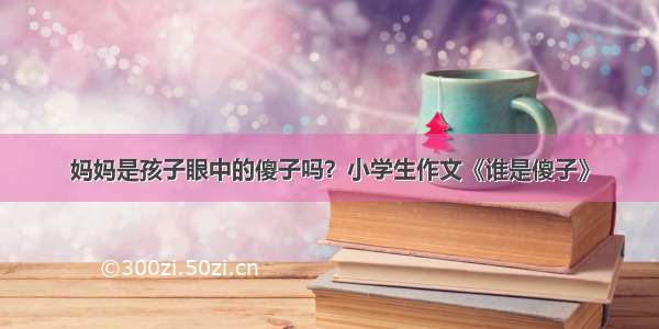 妈妈是孩子眼中的傻子吗？小学生作文《谁是傻子》