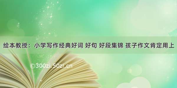 绘本教授：小学写作经典好词 好句 好段集锦 孩子作文肯定用上