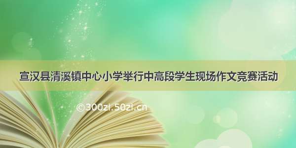 宣汉县清溪镇中心小学举行中高段学生现场作文竞赛活动