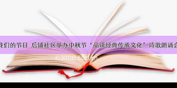 我们的节日｜后铺社区举办中秋节“品读经典传承文化”诗歌朗诵会