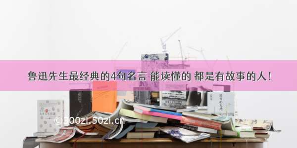 鲁迅先生最经典的4句名言 能读懂的 都是有故事的人！