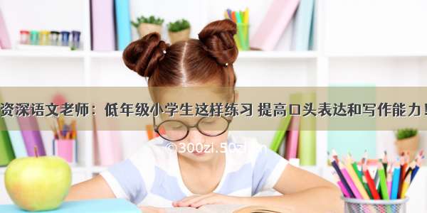 资深语文老师：低年级小学生这样练习 提高口头表达和写作能力！