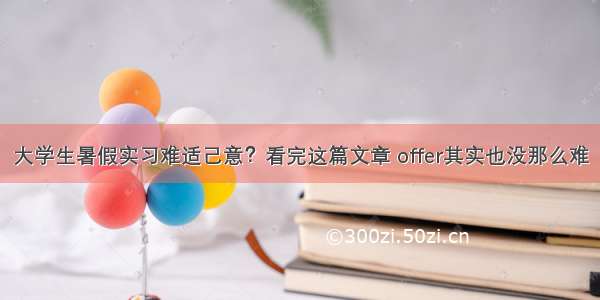 大学生暑假实习难适己意？看完这篇文章 offer其实也没那么难