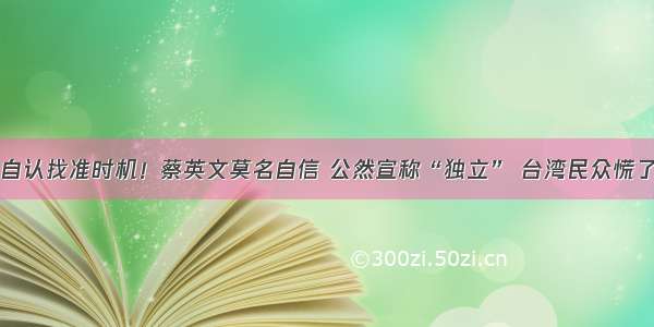 自认找准时机！蔡英文莫名自信 公然宣称“独立” 台湾民众慌了