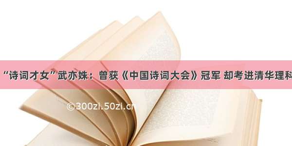 “诗词才女”武亦姝：曾获《中国诗词大会》冠军 却考进清华理科