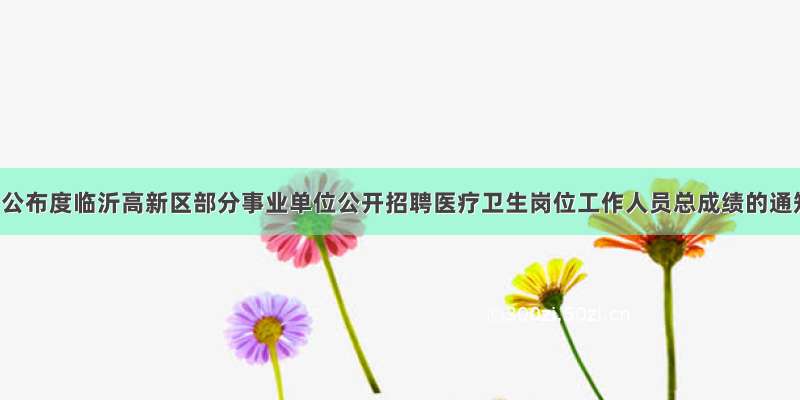 关于公布度临沂高新区部分事业单位公开招聘医疗卫生岗位工作人员总成绩的通知