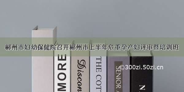 郴州市妇幼保健院召开郴州市上半年危重孕产妇评审暨培训班