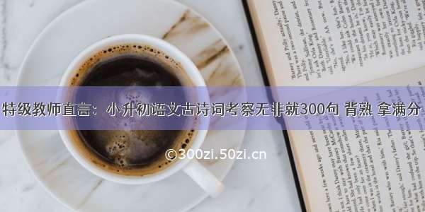 特级教师直言：小升初语文古诗词考察无非就300句 背熟 拿满分