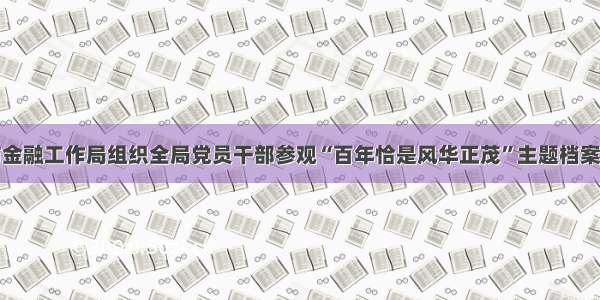 惠州市金融工作局组织全局党员干部参观“百年恰是风华正茂”主题档案文献展