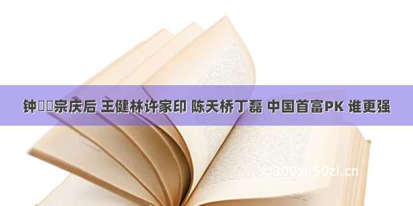 钟睒睒宗庆后 王健林许家印 陈天桥丁磊 中国首富PK 谁更强