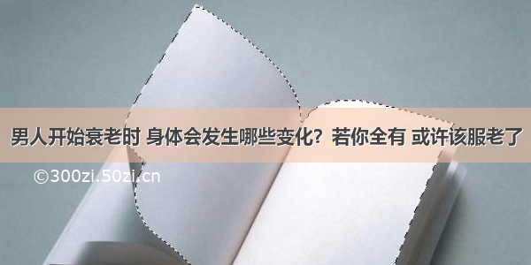 男人开始衰老时 身体会发生哪些变化？若你全有 或许该服老了