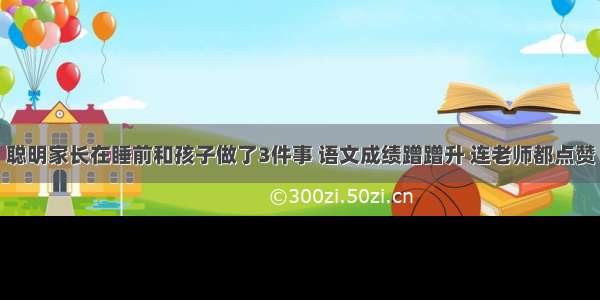 聪明家长在睡前和孩子做了3件事 语文成绩蹭蹭升 连老师都点赞