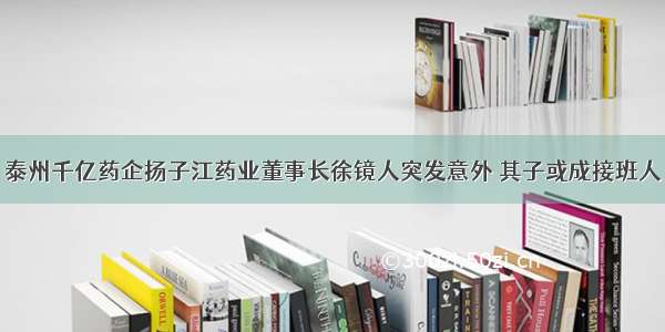 泰州千亿药企扬子江药业董事长徐镜人突发意外 其子或成接班人