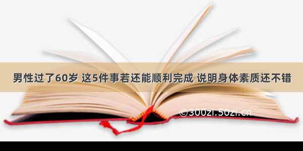 男性过了60岁 这5件事若还能顺利完成 说明身体素质还不错