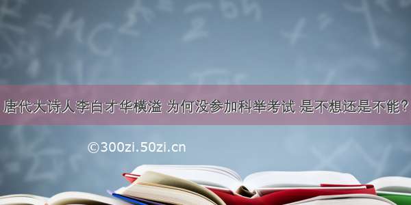 唐代大诗人李白才华横溢 为何没参加科举考试 是不想还是不能？