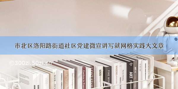 市北区洛阳路街道社区党建微宣讲写就网格实践大文章