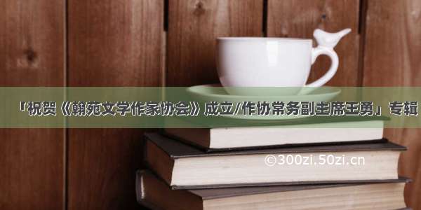 「祝贺《翰苑文学作家协会》成立/作协常务副主席王勇」专辑