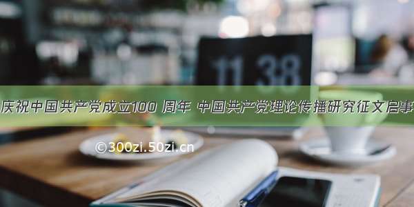 庆祝中国共产党成立100 周年 中国共产党理论传播研究征文启事