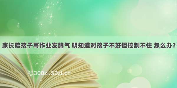 家长陪孩子写作业发脾气 明知道对孩子不好但控制不住 怎么办？