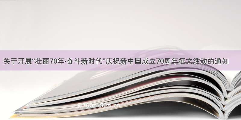 关于开展“壮丽70年·奋斗新时代”庆祝新中国成立70周年征文活动的通知