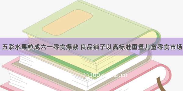 五彩水果粒成六一零食爆款 良品铺子以高标准重塑儿童零食市场