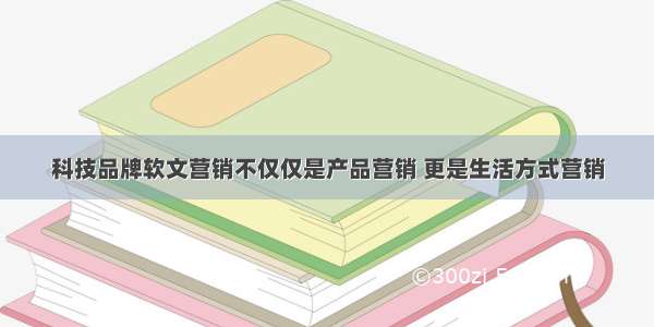 科技品牌软文营销不仅仅是产品营销 更是生活方式营销