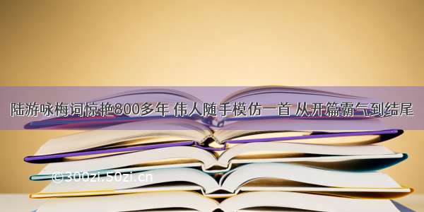 陆游咏梅词惊艳800多年 伟人随手模仿一首 从开篇霸气到结尾