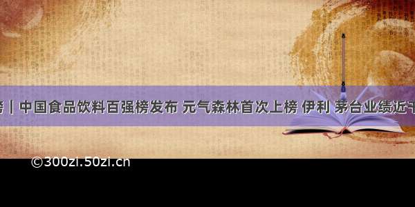 重磅｜中国食品饮料百强榜发布 元气森林首次上榜 伊利 茅台业绩近千亿！