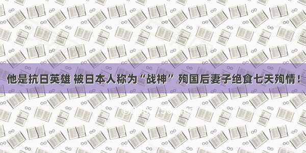 他是抗日英雄 被日本人称为“战神” 殉国后妻子绝食七天殉情！